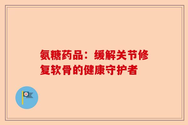 氨糖药品：缓解关节修复软骨的健康守护者