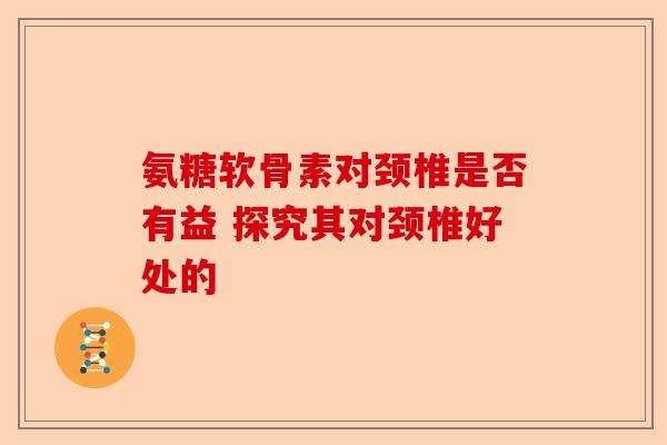 氨糖软骨素对颈椎是否有益 探究其对颈椎好处的