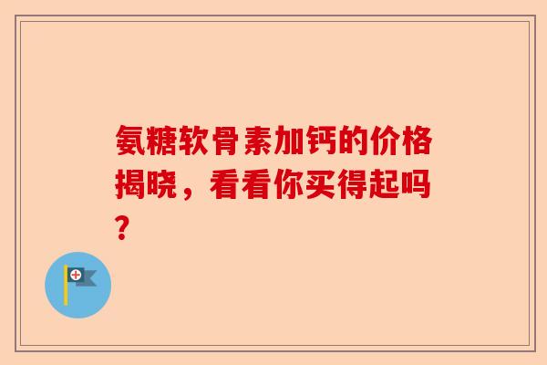 氨糖软骨素加钙的价格揭晓，看看你买得起吗？