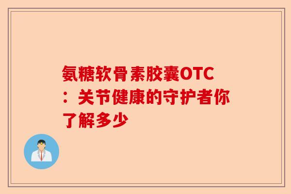 氨糖软骨素胶囊OTC：关节健康的守护者你了解多少