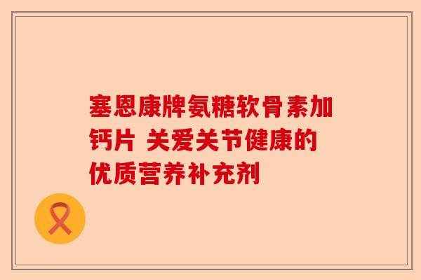 塞恩康牌氨糖软骨素加钙片 关爱关节健康的优质营养补充剂 塞恩康牌氨糖软骨素加钙片 关爱关节健康的优质营养补充剂