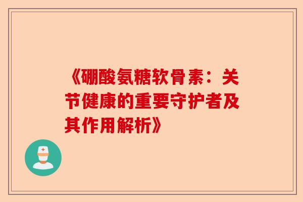《硼酸氨糖软骨素：关节健康的重要守护者及其作用解析》