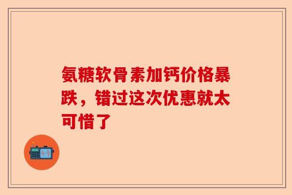 氨糖软骨素加钙价格暴跌，错过这次优惠就太可惜了