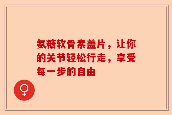 氨糖软骨素盖片，让你的关节轻松行走，享受每一步的自由