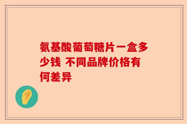 氨基酸葡萄糖片一盒多少钱 不同品牌价格有何差异