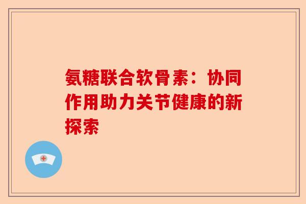 氨糖联合软骨素：协同作用助力关节健康的新探索