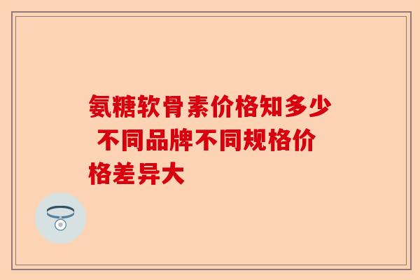 氨糖软骨素价格知多少 不同品牌不同规格价格差异大
