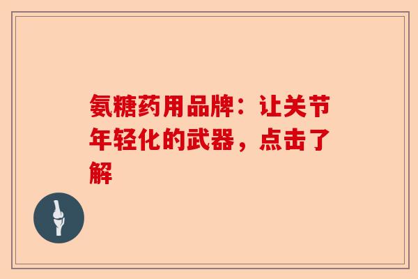 氨糖药用品牌：让关节年轻化的武器，点击了解