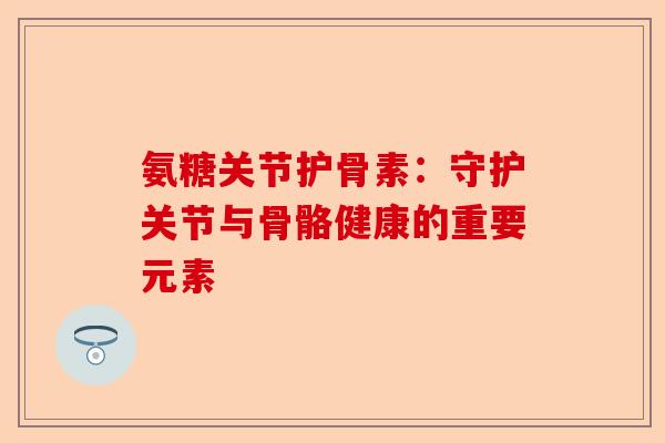 氨糖关节护骨素：守护关节与骨骼健康的重要元素