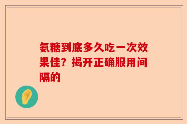 氨糖到底多久吃一次效果佳？揭开正确服用间隔的