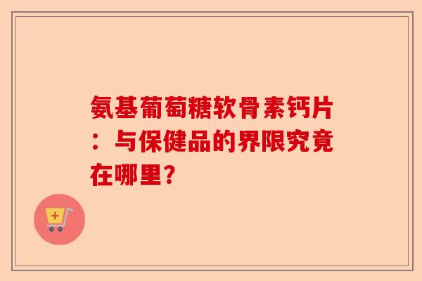 氨基葡萄糖软骨素钙片：与保健品的界限究竟在哪里？