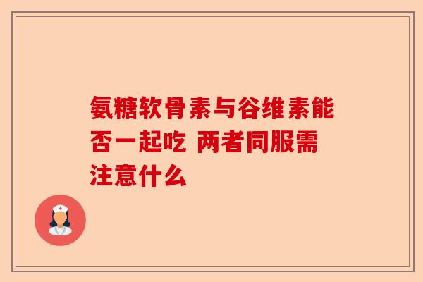氨糖软骨素与谷维素能否一起吃 两者同服需注意什么