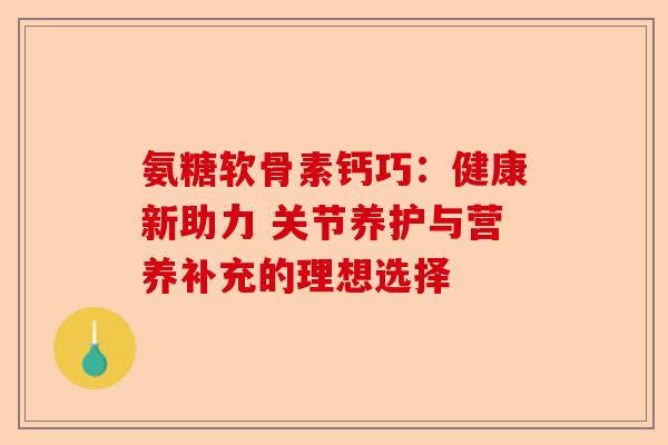 氨糖软骨素钙巧：健康新助力 关节养护与营养补充的理想选择