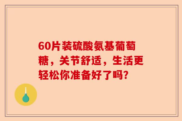 60片装硫酸氨基葡萄糖，关节舒适，生活更轻松你准备好了吗？