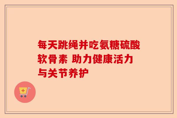 每天跳绳并吃氨糖硫酸软骨素 助力健康活力与关节养护