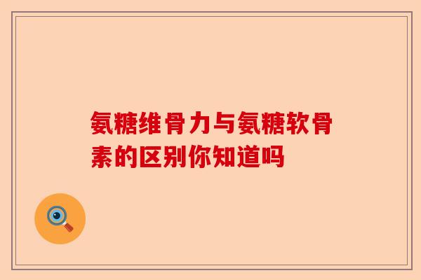氨糖维骨力与氨糖软骨素的区别你知道吗