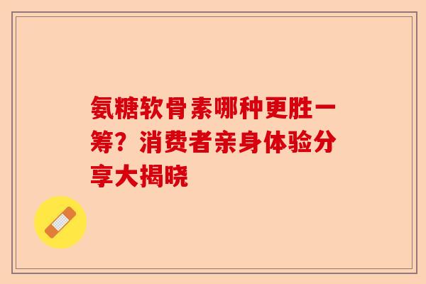 氨糖软骨素哪种更胜一筹？消费者亲身体验分享大揭晓