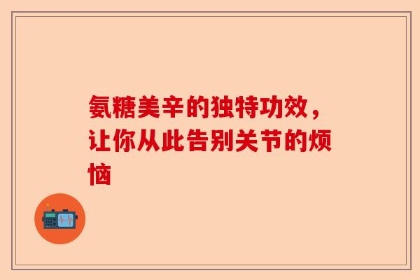 氨糖美辛的独特功效，让你从此告别关节的烦恼