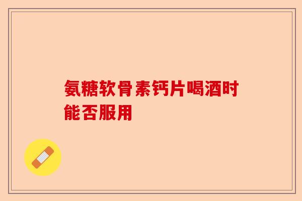 氨糖软骨素钙片喝酒时能否服用