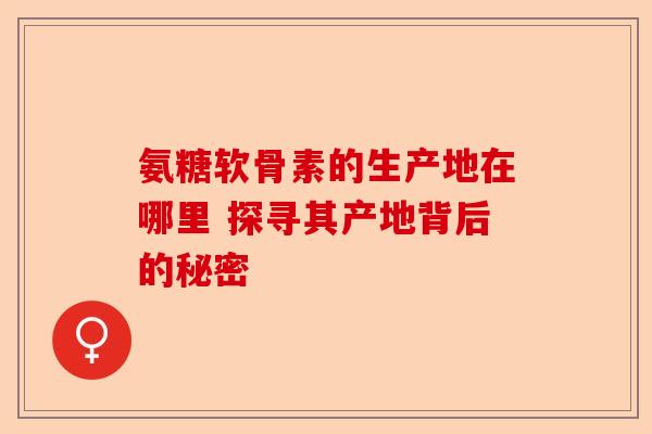 氨糖软骨素的生产地在哪里 探寻其产地背后的秘密