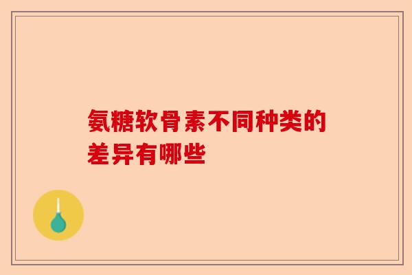 氨糖软骨素不同种类的差异有哪些