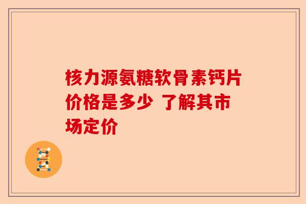 核力源氨糖软骨素钙片价格是多少 了解其市场定价 核力源氨糖软骨素钙片价格是多少 了解其市场定价