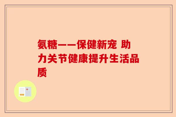 氨糖——保健新宠 助力关节健康提升生活品质