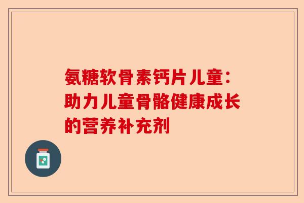 氨糖软骨素钙片儿童:助力儿童骨骼健康成长的营养补充剂 氨糖软骨素钙片儿童:助力儿童骨骼健康成长的营养补充剂