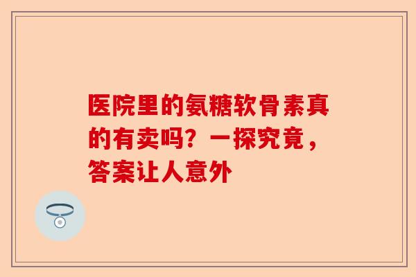 医院里的氨糖软骨素真的有卖吗？一探究竟，答案让人意外
