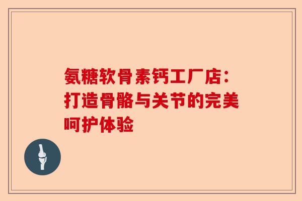 氨糖软骨素钙工厂店：打造骨骼与关节的完美呵护体验