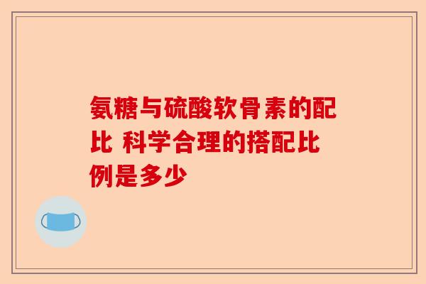 氨糖与硫酸软骨素的配比 科学合理的搭配比例是多少