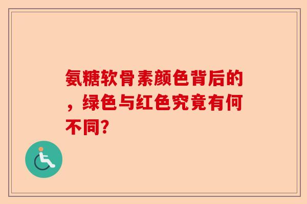 氨糖软骨素颜色背后的，绿色与红色究竟有何不同？