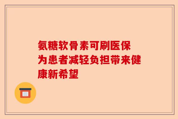 氨糖软骨素可刷医保 为患者减轻负担带来健康新希望