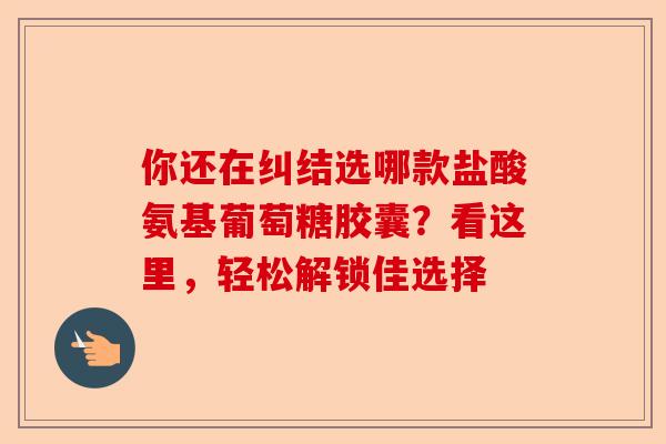 你还在纠结选哪款盐酸氨基葡萄糖胶囊？看这里，轻松解锁佳选择