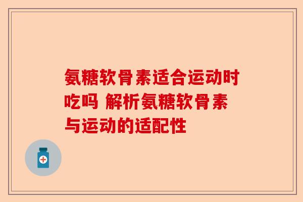 氨糖软骨素适合运动时吃吗 解析氨糖软骨素与运动的适配性