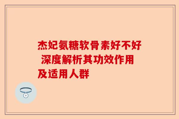 杰妃氨糖软骨素好不好 深度解析其功效作用及适用人群