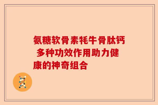 氨糖软骨素牦牛骨肽钙 多种功效作用助力健康的神奇组合