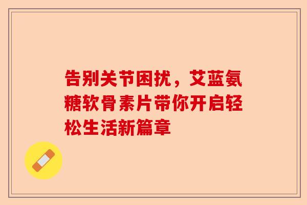 告别关节困扰，艾蓝氨糖软骨素片带你开启轻松生活新篇章