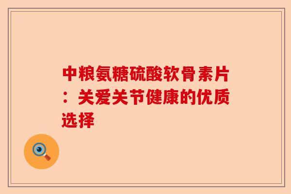 中粮氨糖硫酸软骨素片：关爱关节健康的优质选择