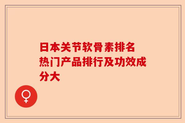 日本关节软骨素排名 热门产品排行及功效成分大