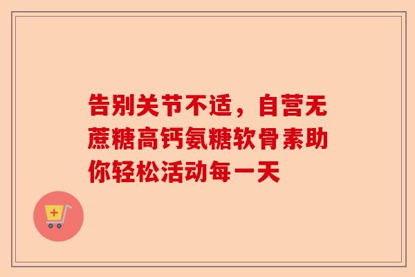 告别关节不适，自营无蔗糖高钙氨糖软骨素助你轻松活动每一天