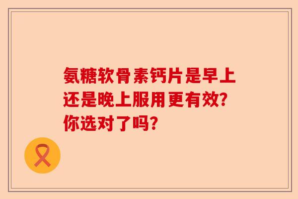 氨糖软骨素钙片是早上还是晚上服用更有效？你选对了吗？