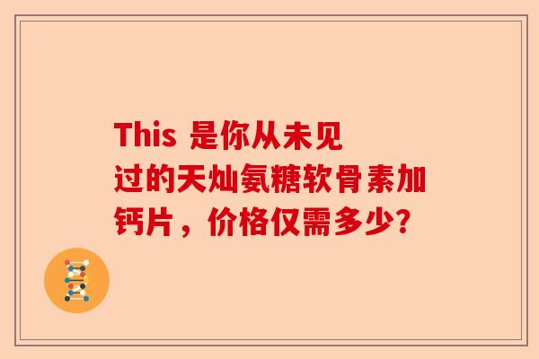 This 是你从未见过的天灿氨糖软骨素加钙片，价格仅需多少？