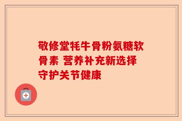 敬修堂牦牛骨粉氨糖软骨素 营养补充新选择守护关节健康
