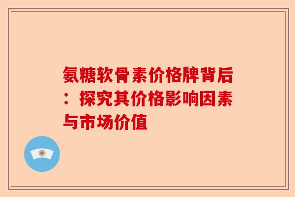氨糖软骨素价格牌背后：探究其价格影响因素与市场价值