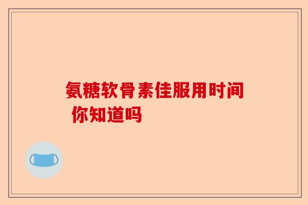 氨糖软骨素佳服用时间 你知道吗