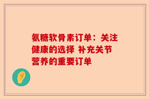 氨糖软骨素订单：关注健康的选择 补充关节营养的重要订单