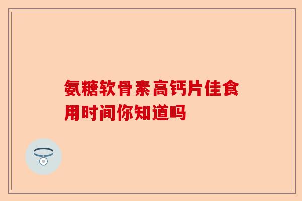氨糖软骨素高钙片佳食用时间你知道吗