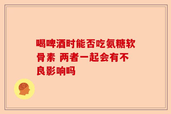 喝啤酒时能否吃氨糖软骨素 两者一起会有不良影响吗
