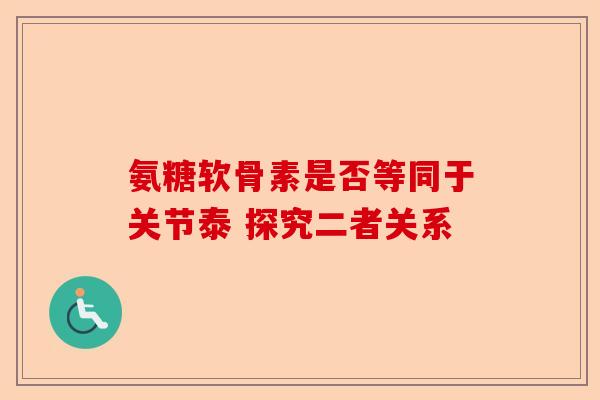氨糖软骨素是否等同于关节泰 探究二者关系
